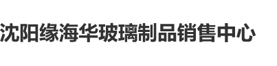 骚货艹我沈阳缘海华玻璃制品销售中心